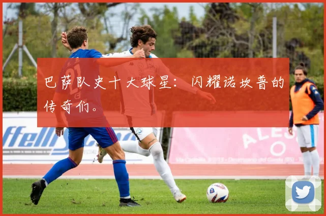 巴萨队史十大球星：闪耀诺坎普的传奇们。