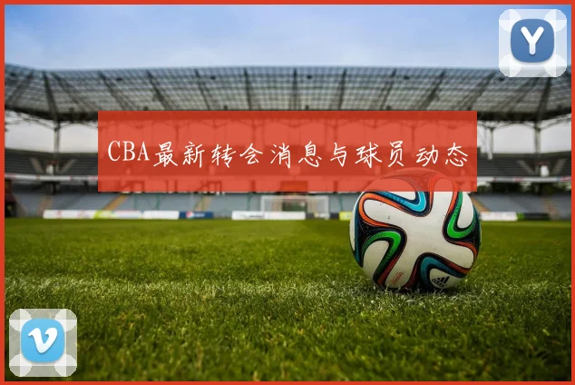 CBA最新转会消息与球员动态