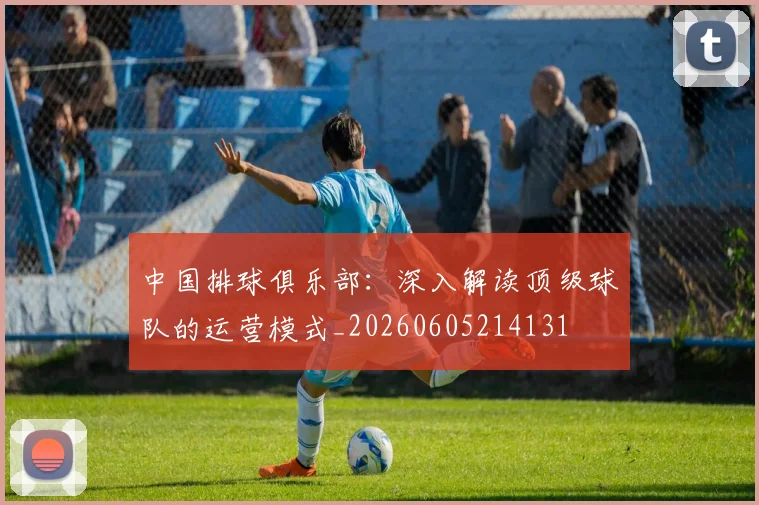 中国排球俱乐部：深入解读顶级球队的运营模式_20260605214131