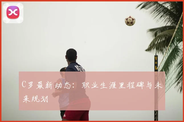 C罗最新动态：职业生涯里程碑与未来规划