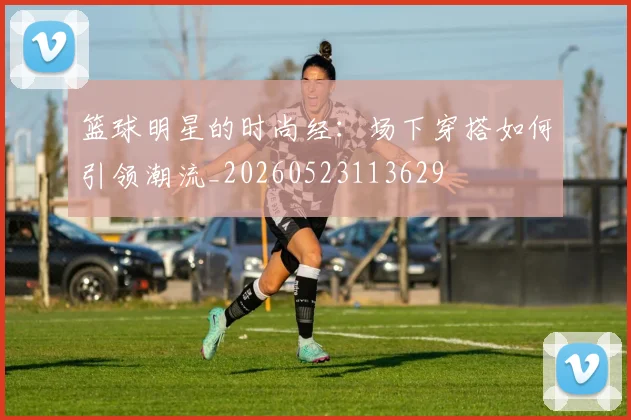 篮球明星的时尚经：场下穿搭如何引领潮流_20260523113629
