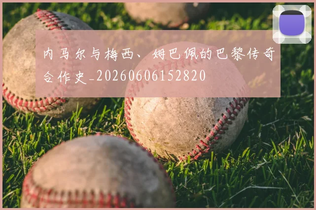 内马尔与梅西、姆巴佩的巴黎传奇合作史_20260606152820