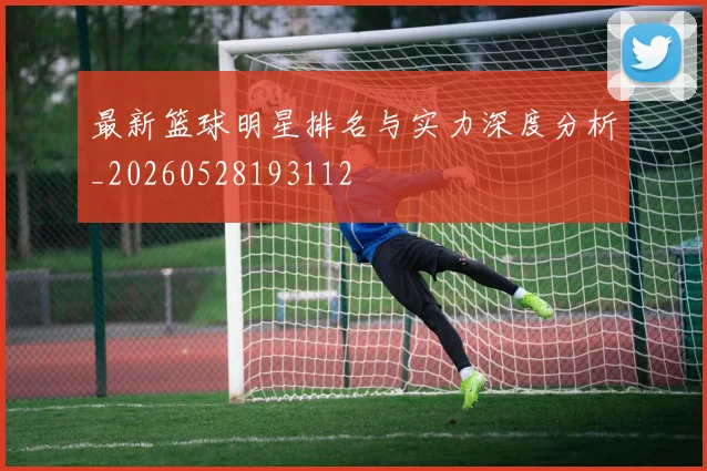 最新篮球明星排名与实力深度分析_20260528193112