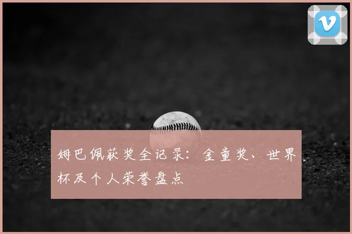 姆巴佩获奖全记录:金童奖、世界杯及个人荣誉盘点