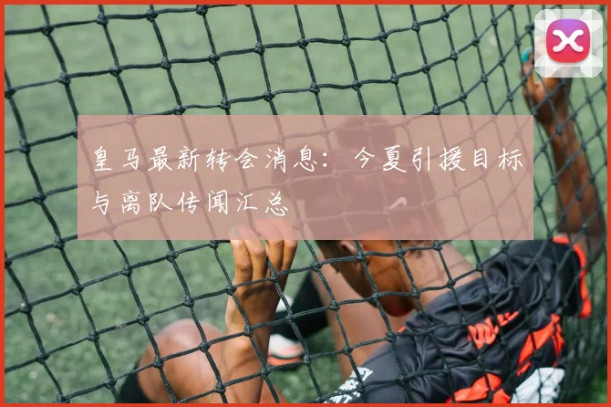 皇马最新转会消息：今夏引援目标与离队传闻汇总