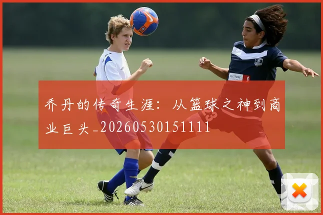 乔丹的传奇生涯:从篮球之神到商业巨头_20260530151111