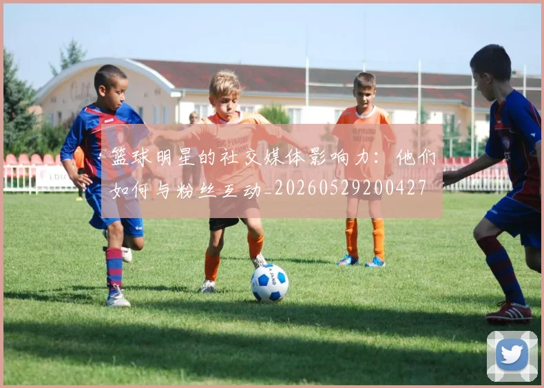 篮球明星的社交媒体影响力：他们如何与粉丝互动_20260529200427