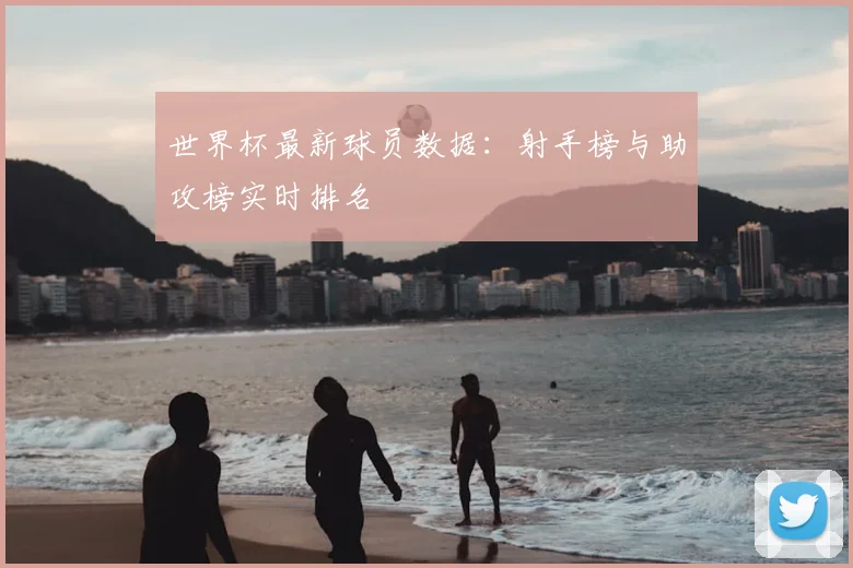 世界杯最新球员数据:射手榜与助攻榜实时排名