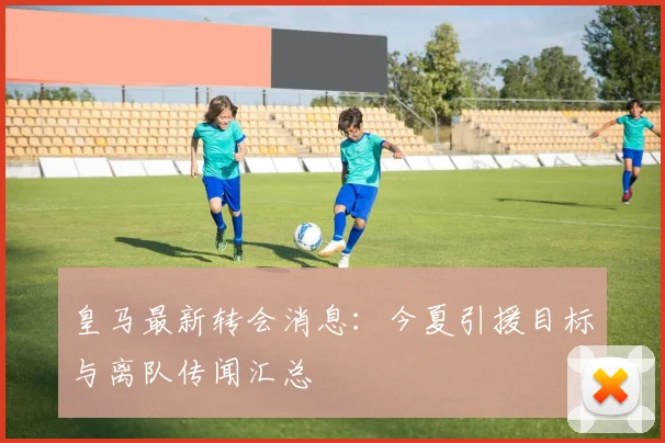 皇马最新转会消息:今夏引援目标与离队传闻汇总