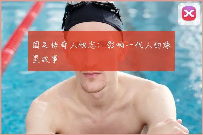 国足传奇人物志:影响一代人的球星故事